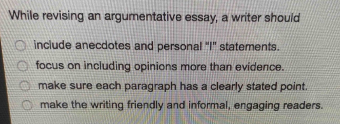while revising an argumentative essay, a writer should include anecdotes and personal \i\ statements. focus on including opinions more than evidence. make sure each paragraph has a clearly stated point. make the writing friendly and informal, engaging readers.