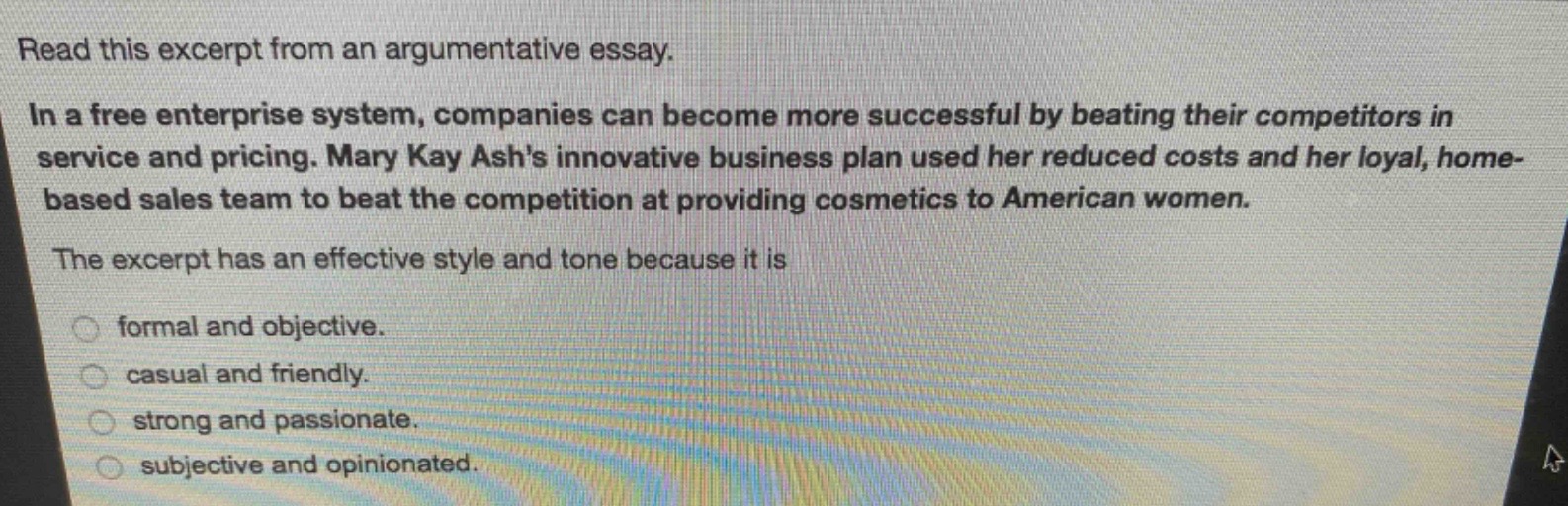 read this excerpt from an argumentative essay.\nin a free enterprise system, companies can become more successful by beating their competitors in service and pricing. mary kay ashs innovative business plan used her reduced costs and her loyal, home - based sales team to beat the competition at providing cosmetics to american women.\nthe excerpt has an effective style and tone because it is\nformal and objective.\ncasual and friendly.\nstrong and passionate.\nsubjective and opinionated.