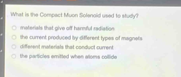 what is the compact muon solenoid used to study?\nmaterials that give off harmful radiation\nthe current produced by different types of magnets\ndifferent materials that conduct current\nthe particles emitted when atoms collide