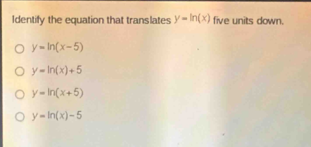 identify the equation that translates ( y = ln(x) ) five units down.\n( y=ln (x - 5) )\n( y=ln (x)+5 )\n( y=ln (x + 5) )\n( y=ln (x)-5 )