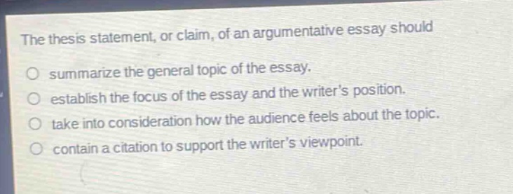 the thesis statement, or claim, of an argumentative essay should\no summarize the general topic of the essay.\no establish the focus of the essay and the writers position.\no take into consideration how the audience feels about the topic.\no contain a citation to support the writers viewpoint.