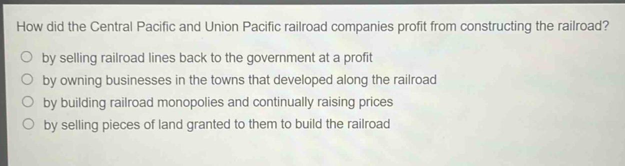 how did the central pacific and union pacific railroad companies profit from constructing the railroad?\nby selling railroad lines back to the government at a profit\nby owning businesses in the towns that developed along the railroad\nby building railroad monopolies and continually raising prices\nby selling pieces of land granted to them to build the railroad