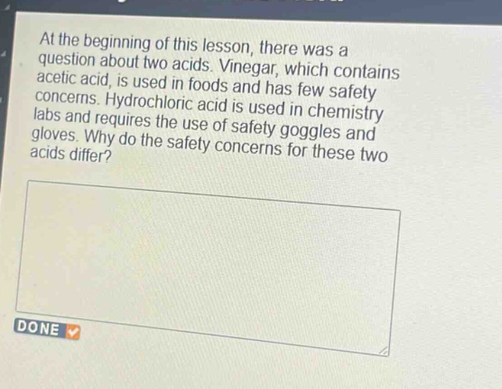 at the beginning of this lesson, there was a question about two acids. vinegar, which contains acetic acid, is used in foods and has few safety concerns. hydrochloric acid is used in chemistry labs and requires the use of safety goggles and gloves. why do the safety concerns for these two acids differ?