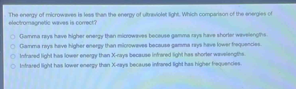 the energy of microwaves is less than the energy of ultraviolet light. which comparison of the energies of electromagnetic waves is correct?\ngamma rays have higher energy than microwaves because gamma rays have shorter wavelengths.\ngamma rays have higher energy than microwaves because gamma rays have lower frequencies.\ninfrared light has lower energy than x - rays because infrared light has shorter wavelengths.\ninfrared light has lower energy than x - rays because infrared light has higher frequencies.