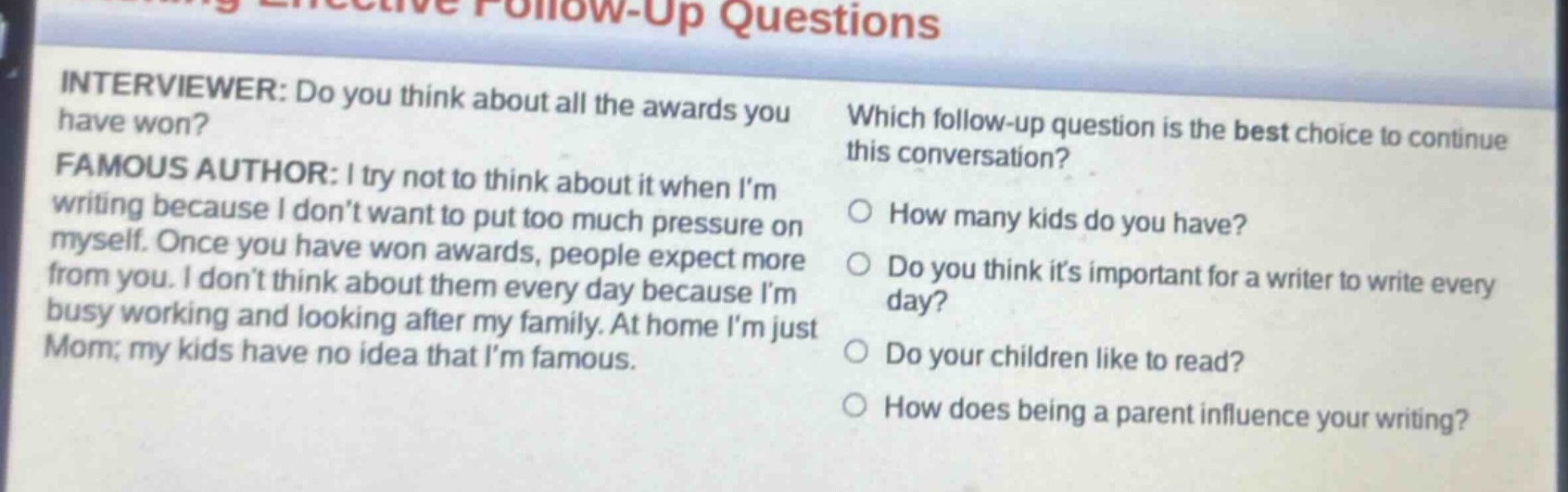 interviewer: do you think about all the awards you have won?\nfamous author: i try not to think about it when im writing because i dont want to put too much pressure on myself. once you have won awards, people expect more from you. i dont think about them every day because im busy working and looking after my family. at home im just mom; my kids have no idea that im famous.\nwhich follow - up question is the best choice to continue this conversation?\n○ how many kids do you have?\n○ do you think its important for a writer to write every day?\n○ do your children like to read?\n○ how does being a parent influence your writing?