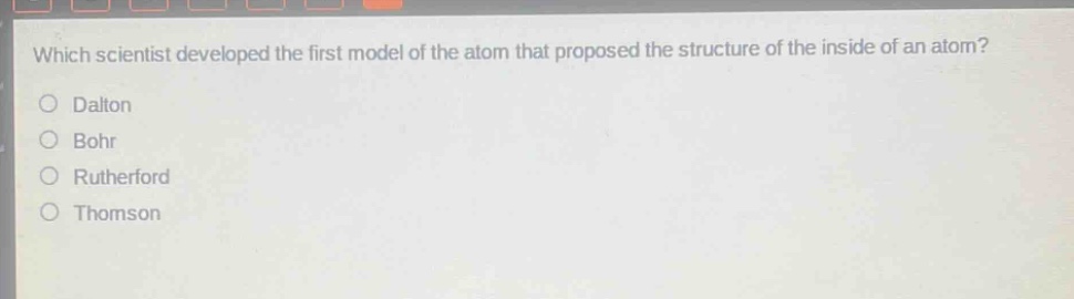 which scientist developed the first model of the atom that proposed the structure of the inside of an atom?\ndalton\nbohr\nrutherford\nthomson