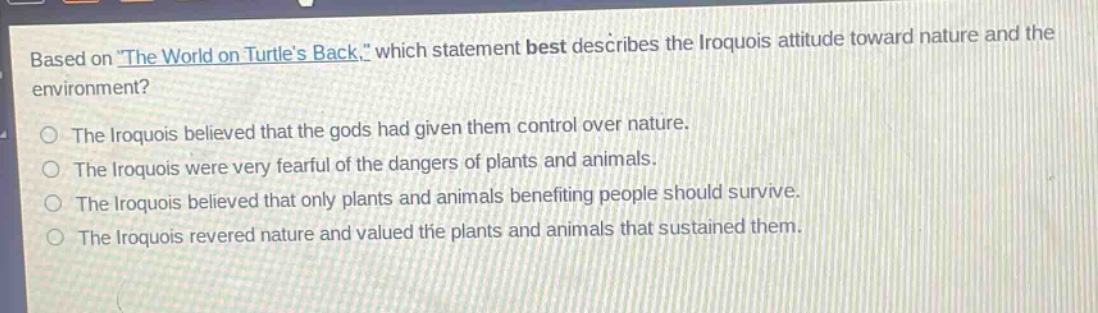 based on the world on turtles back, which statement best describes the iroquois attitude toward nature and the environment?\nthe iroquois believed that the gods had given them control over nature.\nthe iroquois were very fearful of the dangers of plants and animals.\nthe iroquois believed that only plants and animals benefiting people should survive.\nthe iroquois revered nature and valued the plants and animals that sustained them.