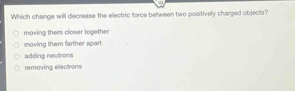 which change will decrease the electric force between two positively charged objects?\nmoving them closer together\nmoving them farther apart\nadding neutrons\nremoving electrons