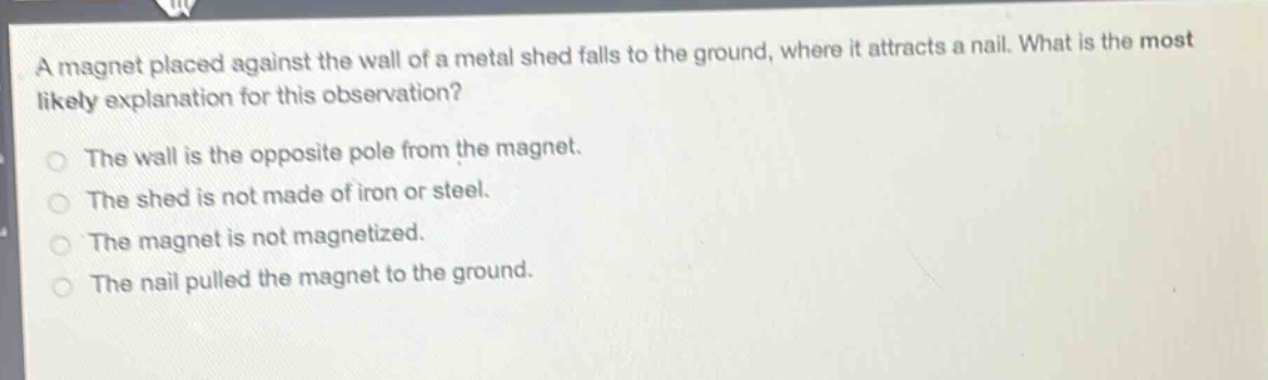 a magnet placed against the wall of a metal shed falls to the ground, where it attracts a nail. what is the most likely explanation for this observation?\nthe wall is the opposite pole from the magnet.\nthe shed is not made of iron or steel.\nthe magnet is not magnetized.\nthe nail pulled the magnet to the ground.
