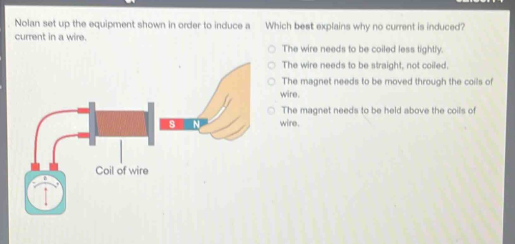 nolan set up the equipment shown in order to induce a current in a wire. which best explains why no current is induced? the wire needs to be coiled less tightly. the wire needs to be straight, not coiled. the magnet needs to be moved through the coils of wire. the magnet needs to be held above the coils of wire. coil of wire