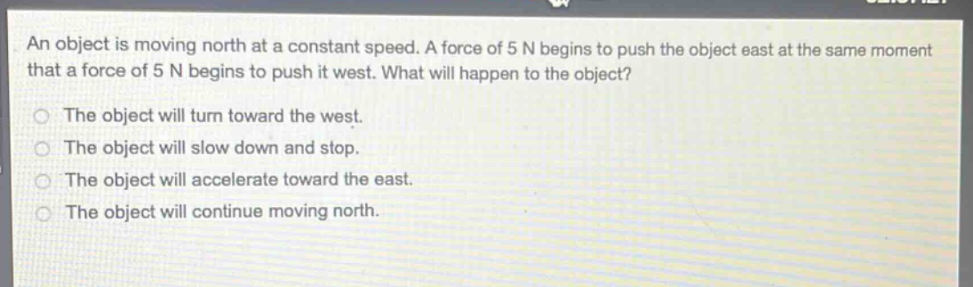 an object is moving north at a constant speed. a force of 5 n begins to push the object east at the same moment that a force of 5 n begins to push it west. what will happen to the object?\nthe object will turn toward the west.\nthe object will slow down and stop.\nthe object will accelerate toward the east.\nthe object will continue moving north.