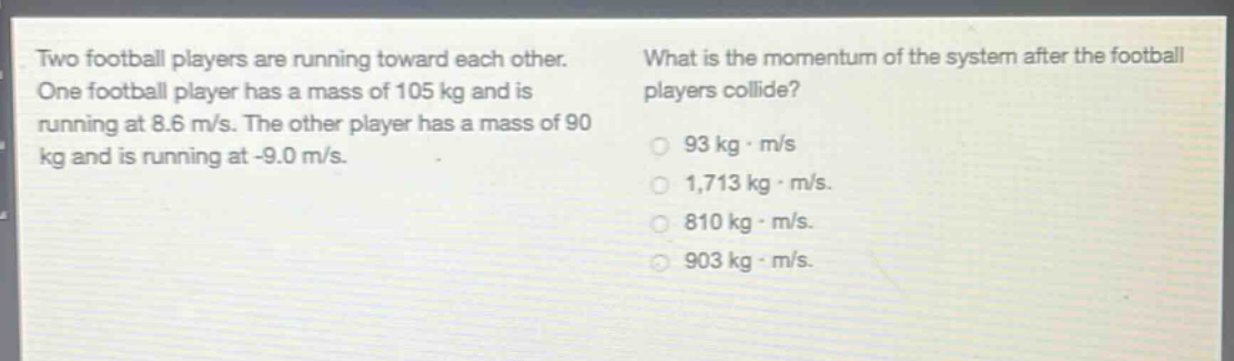 two football players are running toward each other. one football player has a mass of 105 kg and is running at 8.6 m/s. the other player has a mass of 90 kg and is running at -9.0 m/s. what is the momentum of the system after the football players collide? 93 kg·m/s 1,713 kg·m/s 810 kg·m/s 903 kg·m/s