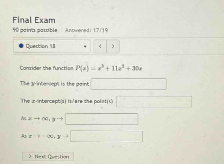final exam\n90 points possible answered: 17/19\nquestion 18\nconsider the function ( p(x)=x^{3}+11 x^{2}+30 x )\nthe ( y )-intercept is the point\nthe ( x )-intercept(s) is/are the point(s)\nas ( x \rightarrow infty, y \rightarrow )\nas ( x \rightarrow-infty, y \rightarrow )\nnext question