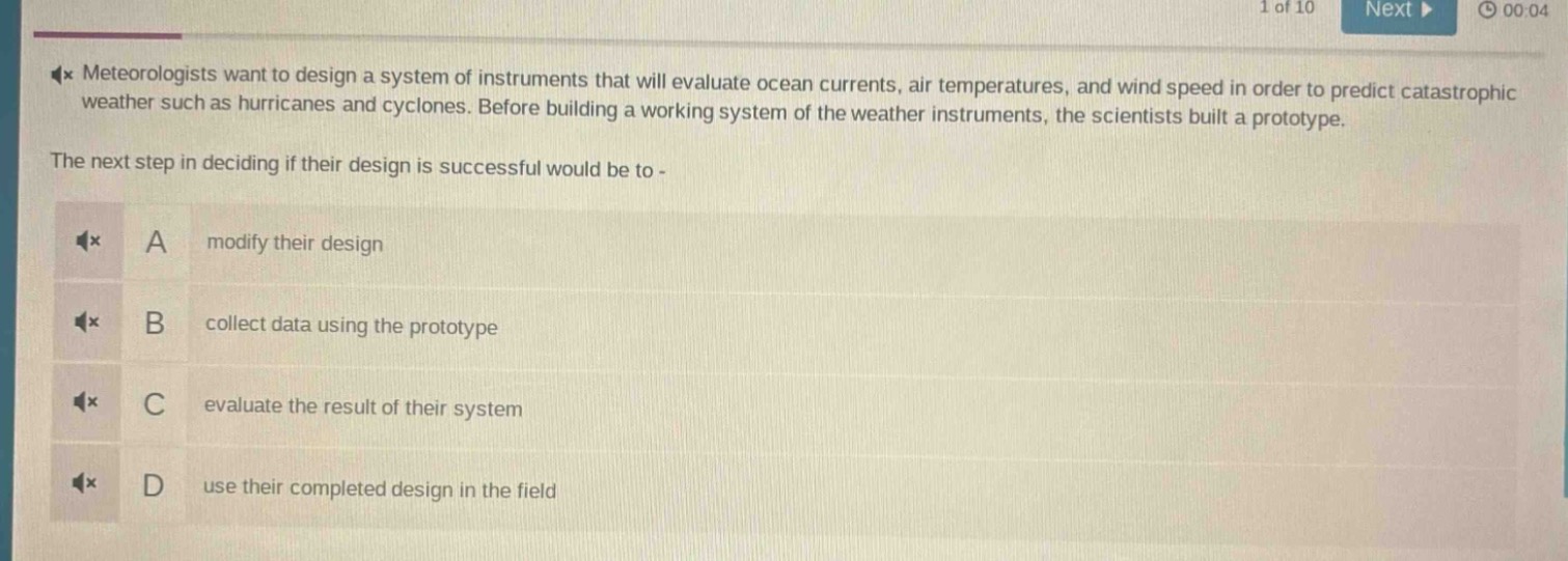 meteorologists want to design a system of instruments that will evaluate ocean currents, air temperatures, and wind speed in order to predict catastrophic weather such as hurricanes and cyclones. before building a working system of the weather instruments, the scientists built a prototype. the next step in deciding if their design is successful would be to - a modify their design b collect data using the prototype c evaluate the result of their system d use their completed design in the field