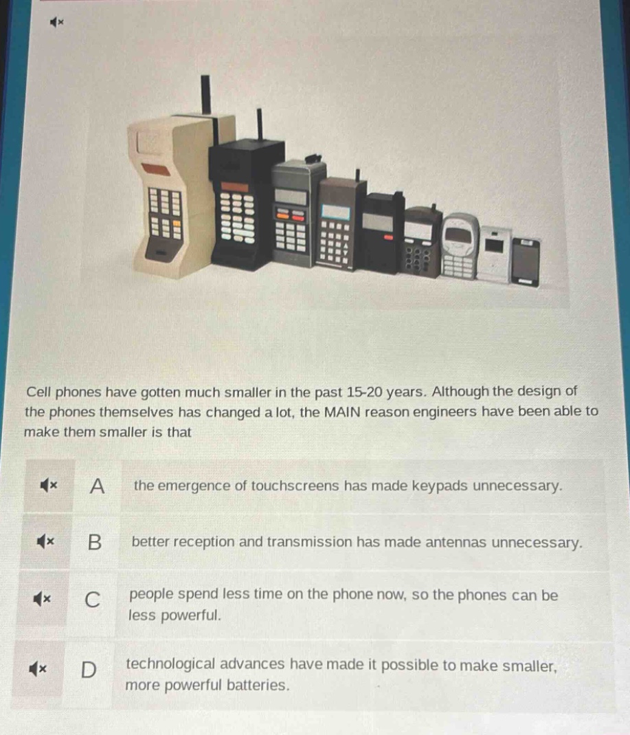cell phones have gotten much smaller in the past 15 - 20 years. although the design of the phones themselves has changed a lot, the main reason engineers have been able to make them smaller is that\na the emergence of touchscreens has made keypads unnecessary.\nb better reception and transmission has made antennas unnecessary.\nc people spend less time on the phone now, so the phones can be less powerful.\nd technological advances have made it possible to make smaller, more powerful batteries.