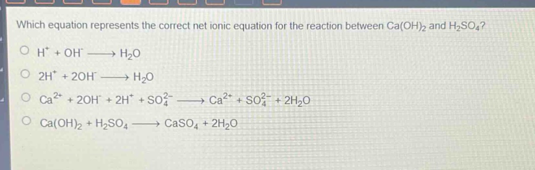 which equation represents the correct net ionic equation for the reaction between ca(oh)₂ and h₂so₄?\n○ h⁺ + oh⁻ → h₂o\n○ 2h⁺ + 2oh⁻ → h₂o\n○ ca²⁺ + 2oh⁻ + 2h⁺ + so₄²⁻ → ca²⁺ + so₄²⁻ + 2h₂o\n○ ca(oh)₂ + h₂so₄ → caso₄ + 2h₂o