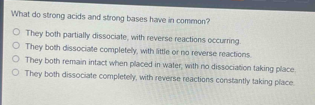 what do strong acids and strong bases have in common?\nthey both partially dissociate, with reverse reactions occurring.\nthey both dissociate completely, with little or no reverse reactions.\nthey both remain intact when placed in water, with no dissociation taking place.\nthey both dissociate completely, with reverse reactions constantly taking place.