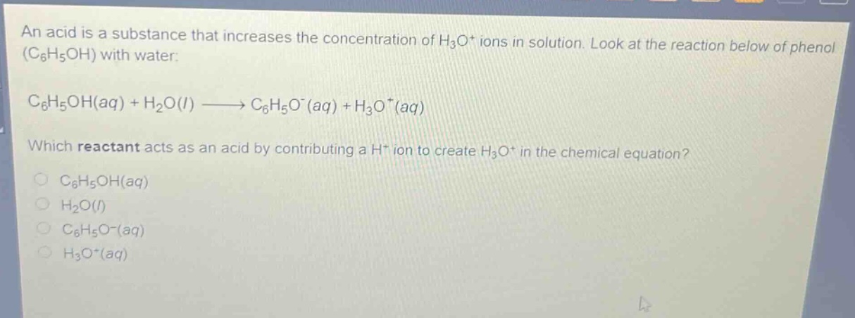 an acid is a substance that increases the concentration of $h_{3}o^{+}$ ions in solution. look at the reaction below of phenol $(c_{6}h_{5}oh)$ with water:\n$c_{6}h_{5}oh(aq)+h_{2}o(l)\\longrightarrow c_{6}h_{5}o^{-}(aq)+h_{3}o^{+}(aq)$\nwhich reactant acts as an acid by contributing a $h^{+}$ ion to create $h_{3}o^{+}$ in the chemical equation?\n$\\bigcirc c_{6}h_{5}oh(aq)$\n$\\bigcirc h_{2}o(l)$\n$\\bigcirc c_{6}h_{5}o^{-}(aq)$\n$\\bigcirc h_{3}o^{+}(aq)$