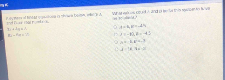 a system of linear equations is shown below, where a and b are real numbers.\n3x + 4y = a\nbx - 6y = 15\nwhat values could a and b be for this system to have no solutions?\na = 6, b = -4.5\na = -10, b = -4.5\na = -6, b = -3\na = 10, b = -3