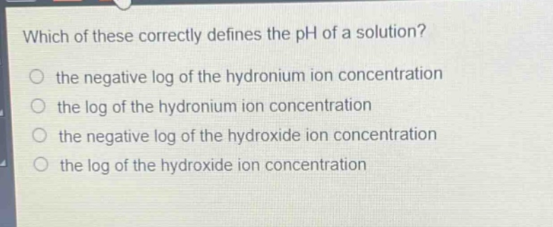 which of these correctly defines the ph of a solution?\nthe negative log of the hydronium ion concentration\nthe log of the hydronium ion concentration\nthe negative log of the hydroxide ion concentration\nthe log of the hydroxide ion concentration