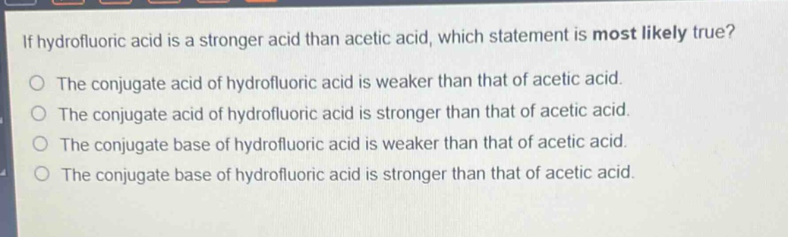 if hydrofluoric acid is a stronger acid than acetic acid, which statement is most likely true?\nthe conjugate acid of hydrofluoric acid is weaker than that of acetic acid.\nthe conjugate acid of hydrofluoric acid is stronger than that of acetic acid.\nthe conjugate base of hydrofluoric acid is weaker than that of acetic acid.\nthe conjugate base of hydrofluoric acid is stronger than that of acetic acid.