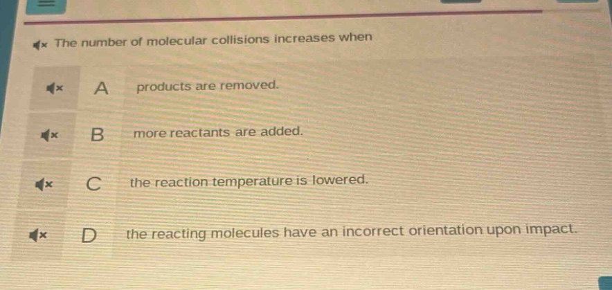 the number of molecular collisions increases when\na products are removed.\nb more reactants are added.\nc the reaction temperature is lowered.\nd the reacting molecules have an incorrect orientation upon impact.