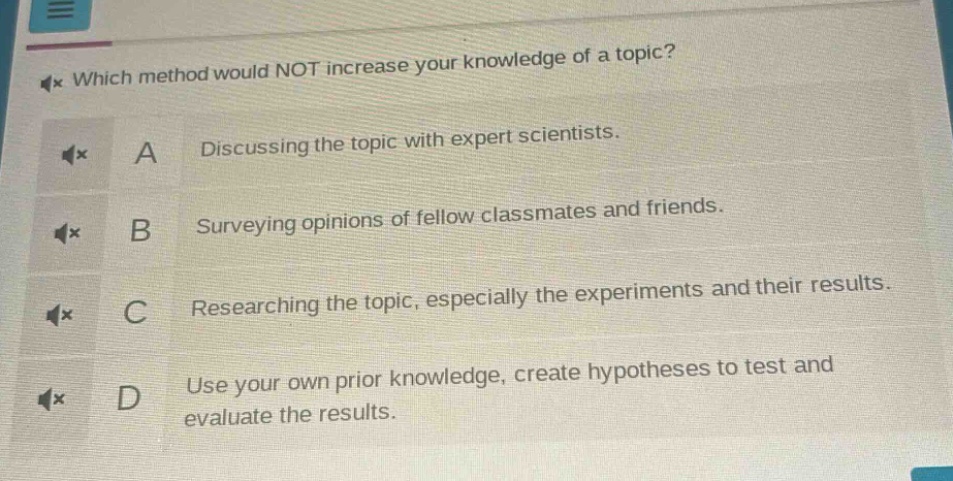 which method would not increase your knowledge of a topic? a discussing the topic with expert scientists. b surveying opinions of fellow classmates and friends. c researching the topic, especially the experiments and their results. d use your own prior knowledge, create hypotheses to test and evaluate the results.