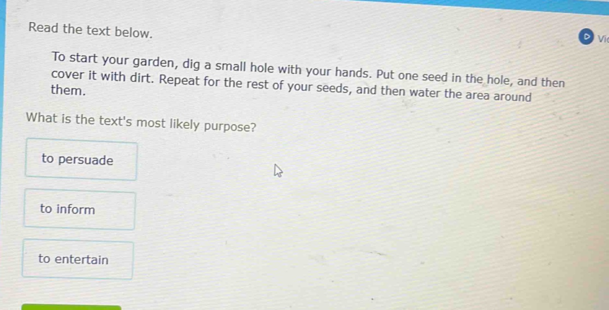 read the text below.\nto start your garden, dig a small hole with your hands. put one seed in the hole, and then cover it with dirt. repeat for the rest of your seeds, and then water the area around them.\nwhat is the texts most likely purpose?\nto persuadet to informto entertain