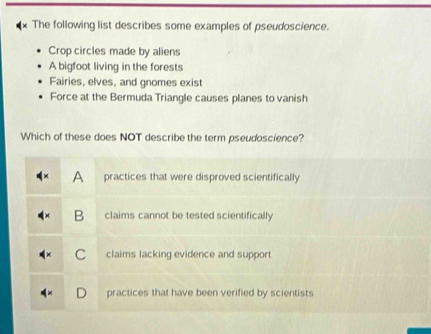 the following list describes some examples of pseudoscience.\n• crop circles made by aliens\n• a bigfoot living in the forests\n• fairies, elves, and gnomes exist\n• force at the bermuda triangle causes planes to vanish\nwhich of these does not describe the term pseudoscience?\na practices that were disproved scientifically\nb claims cannot be tested scientifically\nc claims lacking evidence and support\nd practices that have been verified by scientists