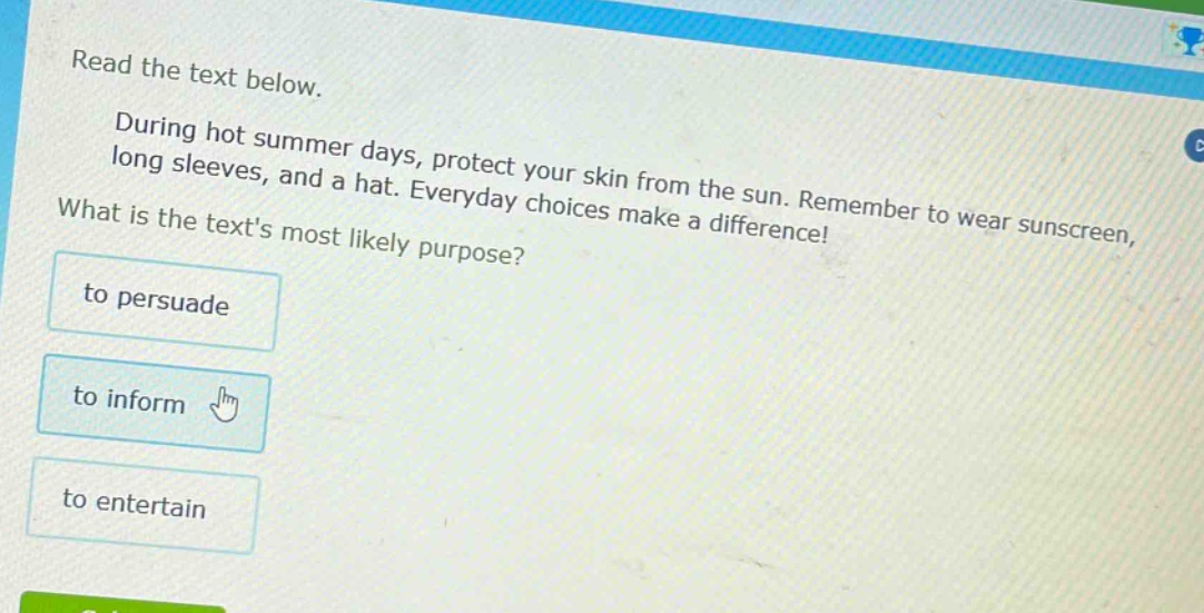 read the text below. during hot summer days, protect your skin from the sun. remember to wear sunscreen, long sleeves, and a hat. everyday choices make a difference! what is the texts most likely purpose? to persuade to inform to entertain