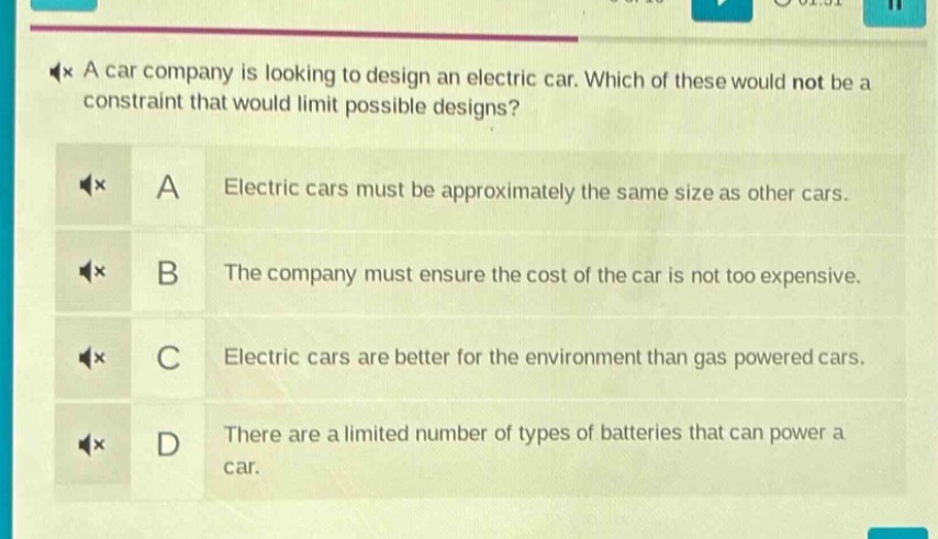 a car company is looking to design an electric car. which of these would not be a constraint that would limit possible designs? a electric cars must be approximately the same size as other cars. b the company must ensure the cost of the car is not too expensive. c electric cars are better for the environment than gas powered cars. d there are a limited number of types of batteries that can power a car.