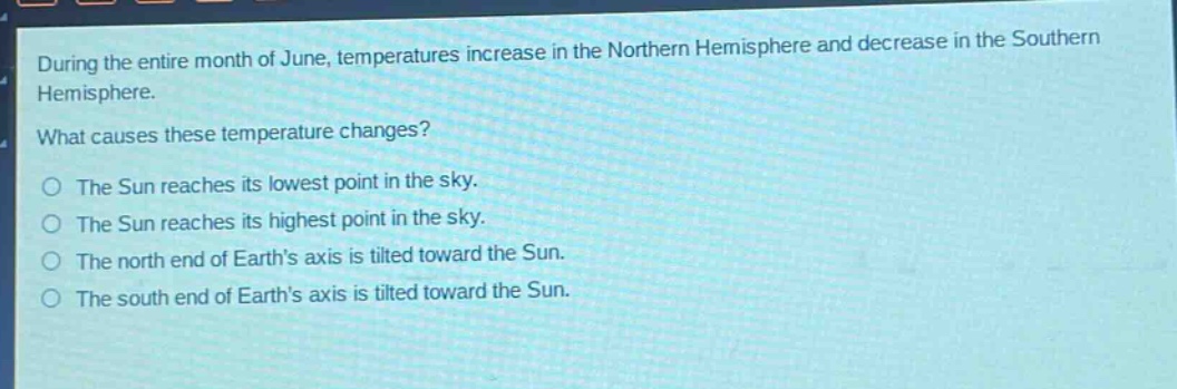 during the entire month of june, temperatures increase in the northern hemisphere and decrease in the southern hemisphere.\nwhat causes these temperature changes?\nthe sun reaches its lowest point in the sky.\nthe sun reaches its highest point in the sky.\nthe north end of earths axis is tilted toward the sun.\nthe south end of earths axis is tilted toward the sun.