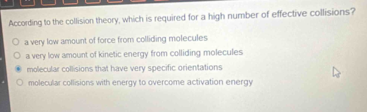 according to the collision theory, which is required for a high number of effective collisions?\n a very low amount of force from colliding molecules\n a very low amount of kinetic energy from colliding molecules\n molecular collisions that have very specific orientations\n molecular collisions with energy to overcome activation energy