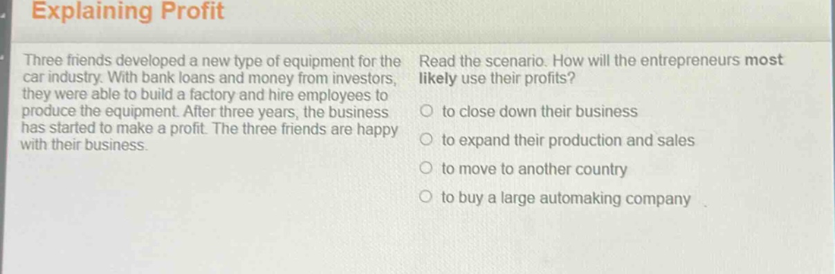 explaining profit\nthree friends developed a new type of equipment for the car industry. with bank loans and money from investors, they were able to build a factory and hire employees to produce the equipment. after three years, the business has started to make a profit. the three friends are happy with their business.\nread the scenario. how will the entrepreneurs most likely use their profits?\n○ to close down their business\n○ to expand their production and sales\n○ to move to another country\n○ to buy a large automaking company