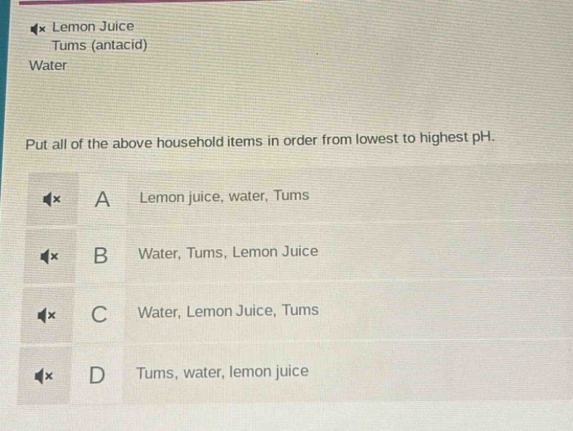lemon juice\ntums (antacid)\nwater\nput all of the above household items in order from lowest to highest ph.\na lemon juice, water, tums\nb water, tums, lemon juice\nc water, lemon juice, tums\nd tums, water, lemon juice