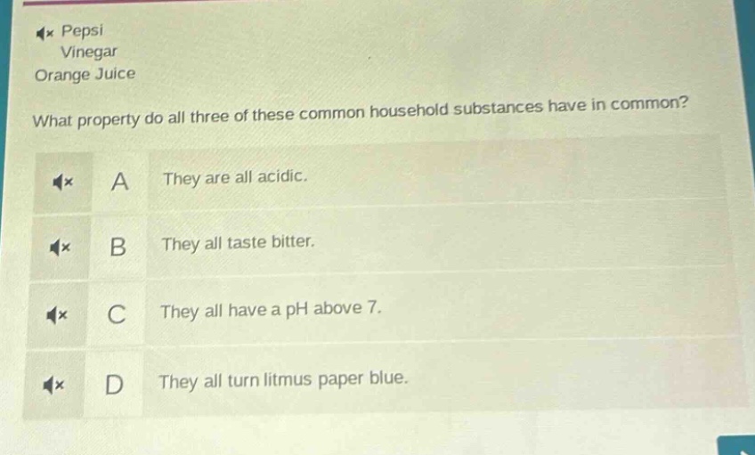 pepsi\nvinegar\norange juice\nwhat property do all three of these common household substances have in common?\na they are all acidic.\nb they all taste bitter.\nc they all have a ph above 7.\nd they all turn litmus paper blue.