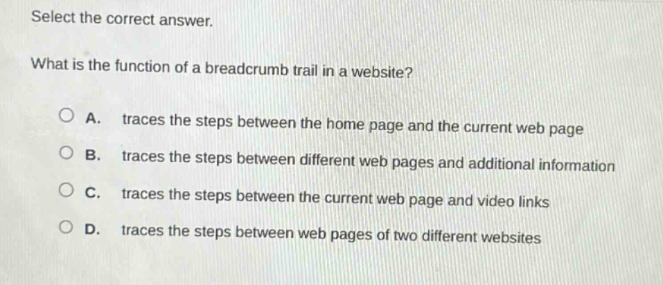select the correct answer.\nwhat is the function of a breadcrumb trail in a website?\na. traces the steps between the home page and the current web page\nb. traces the steps between different web pages and additional information\nc. traces the steps between the current web page and video links\nd. traces the steps between web pages of two different websites