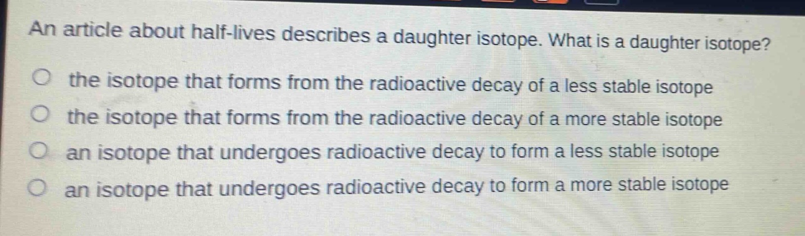 an article about half - lives describes a daughter isotope. what is a daughter isotope?\no the isotope that forms from the radioactive decay of a less stable isotope\no the isotope that forms from the radioactive decay of a more stable isotope\no an isotope that undergoes radioactive decay to form a less stable isotope\no an isotope that undergoes radioactive decay to form a more stable isotope