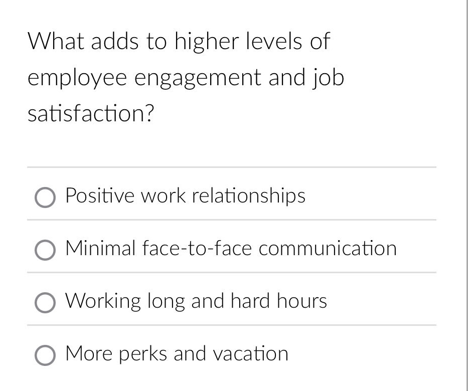 what adds to higher levels of employee engagement and job satisfaction?\npositive work relationships\nminimal face - to - face communication\nworking long and hard hours\nmore perks and vacation