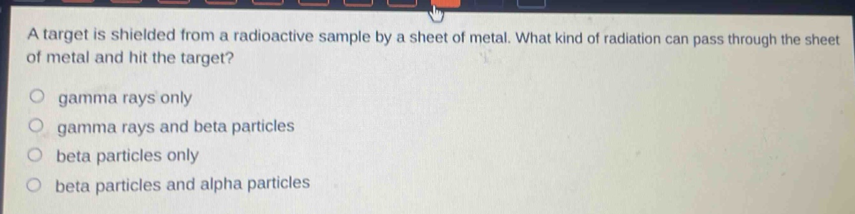 a target is shielded from a radioactive sample by a sheet of metal. what kind of radiation can pass through the sheet of metal and hit the target?\ngamma rays only\ngamma rays and beta particles\nbeta particles only\nbeta particles and alpha particles