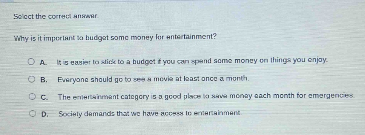select the correct answer.\nwhy is it important to budget some money for entertainment?\na. it is easier to stick to a budget if you can spend some money on things you enjoy.\nb. everyone should go to see a movie at least once a month.\nc. the entertainment category is a good place to save money each month for emergencies.\nd. society demands that we have access to entertainment.