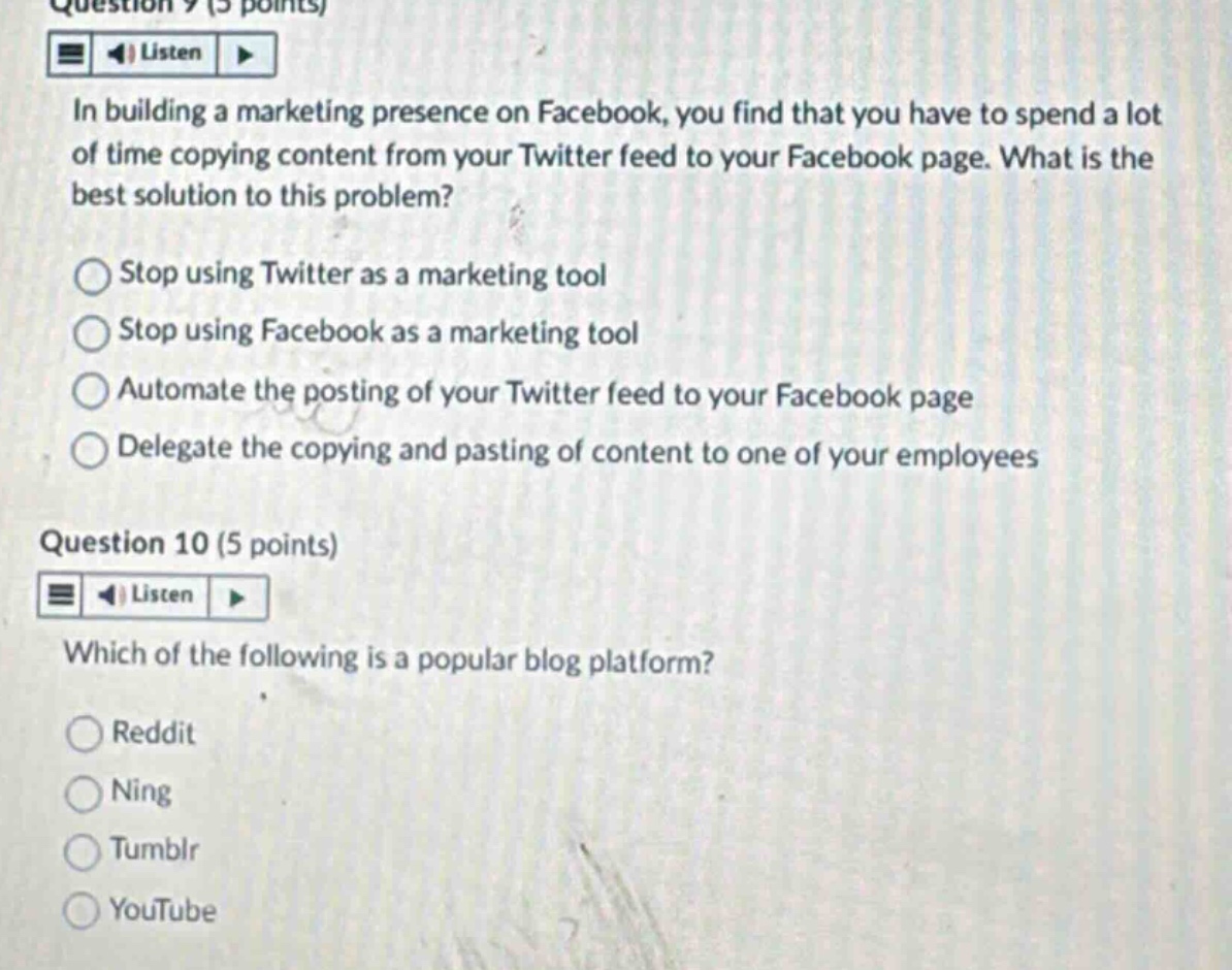 question 9 (5 points)\nlisten\nin building a marketing presence on facebook, you find that you have to spend a lot of time copying content from your twitter feed to your facebook page. what is the best solution to this problem?\nstop using twitter as a marketing tool\nstop using facebook as a marketing tool\nautomate the posting of your twitter feed to your facebook page\ndelegate the copying and pasting of content to one of your employees\nquestion 10 (5 points)\nlisten\nwhich of the following is a popular blog platform?\nreddit\nning\ntumblr\nyoutube