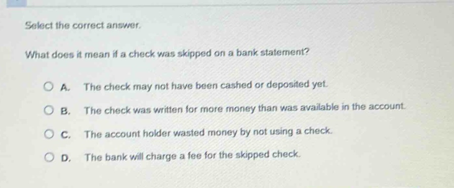 select the correct answer.\nwhat does it mean if a check was skipped on a bank statement?\n○ a. the check may not have been cashed or deposited yet.\n○ b. the check was written for more money than was available in the account.\n○ c. the account holder wasted money by not using a check.\n○ d. the bank will charge a fee for the skipped check.