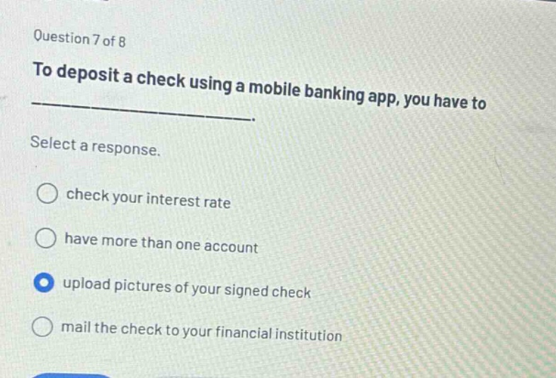 question 7 of 8\nto deposit a check using a mobile banking app, you have to\nselect a response.\ncheck your interest rate\nhave more than one account\nupload pictures of your signed check\nmail the check to your financial institution