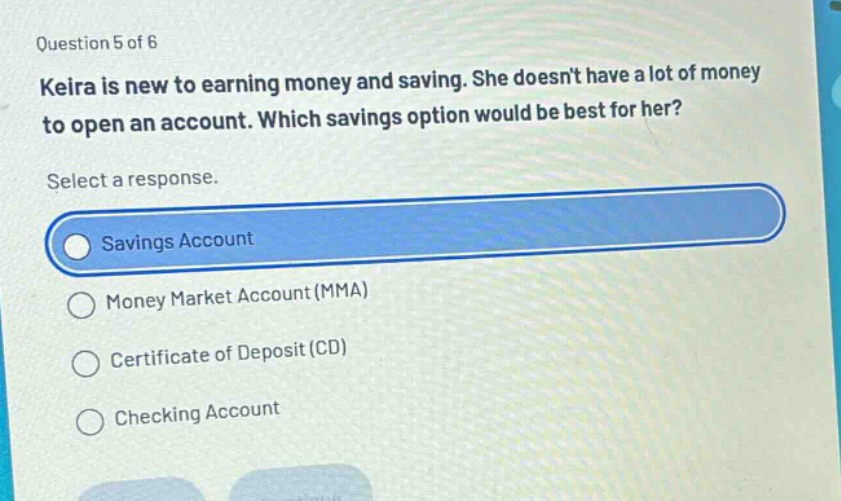 question 5 of 6\nkeira is new to earning money and saving. she doesnt have a lot of money\nto open an account. which savings option would be best for her?\nselect a response.\nsavings account\nmoney market account (mma)\ncertificate of deposit (cd)\nchecking account