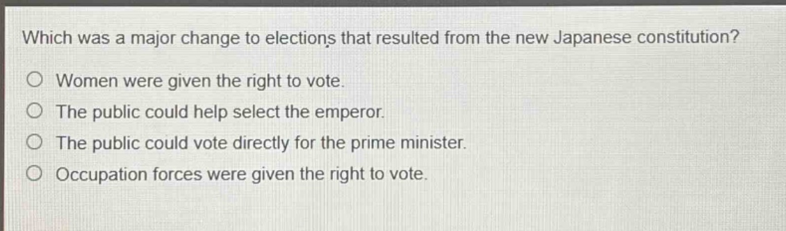 which was a major change to elections that resulted from the new japanese constitution?\nwomen were given the right to vote.\nthe public could help select the emperor.\nthe public could vote directly for the prime minister.\noccupation forces were given the right to vote.
