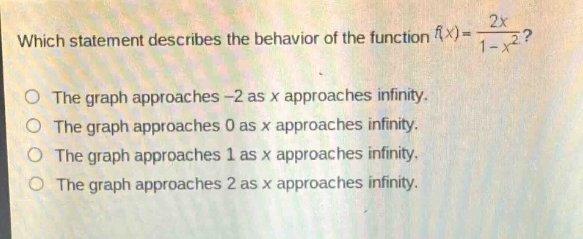 which statement describes the behavior of the function $f(x)=\\frac{2x}{1 - x^{2}}$?\nthe graph approaches $-2$ as $x$ approaches infinity.\nthe graph approaches $0$ as $x$ approaches infinity.\nthe graph approaches $1$ as $x$ approaches infinity.\nthe graph approaches $2$ as $x$ approaches infinity.