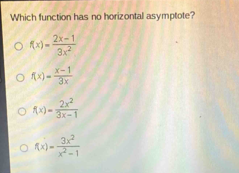 which function has no horizontal asymptote?\n$f(x)=\\frac{2x - 1}{3x^{2}}$\n$f(x)=\\frac{x - 1}{3x}$\n$f(x)=\\frac{2x^{2}}{3x - 1}$\n$f(x)=\\frac{3x^{2}}{x^{2}-1}$