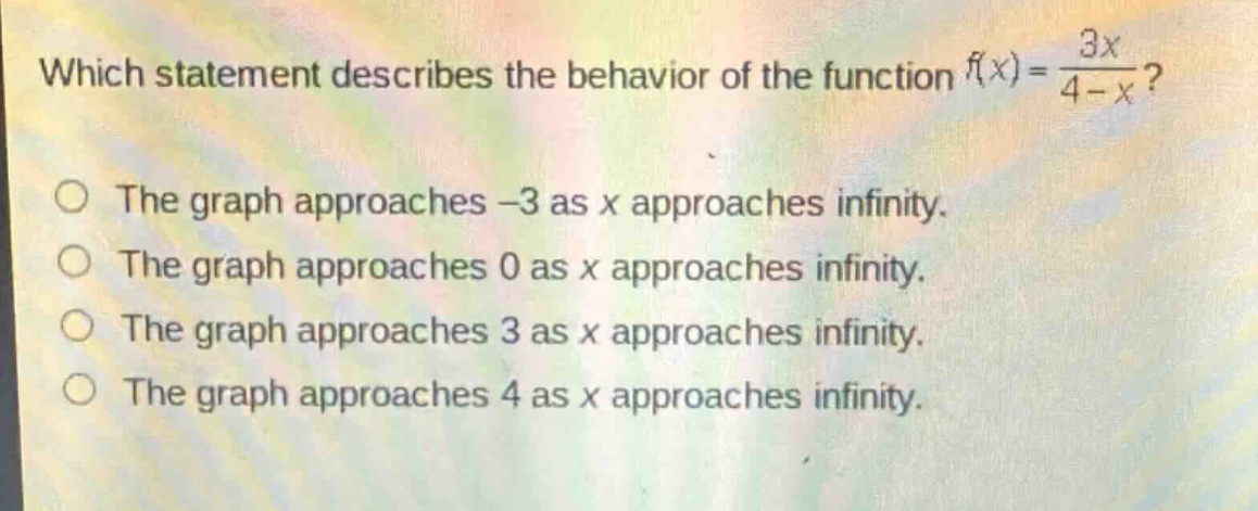 which statement describes the behavior of the function $f(x)=\\frac{3x}{4 - x}$?\nthe graph approaches $-3$ as $x$ approaches infinity.\nthe graph approaches $0$ as $x$ approaches infinity.\nthe graph approaches $3$ as $x$ approaches infinity.\nthe graph approaches $4$ as $x$ approaches infinity.