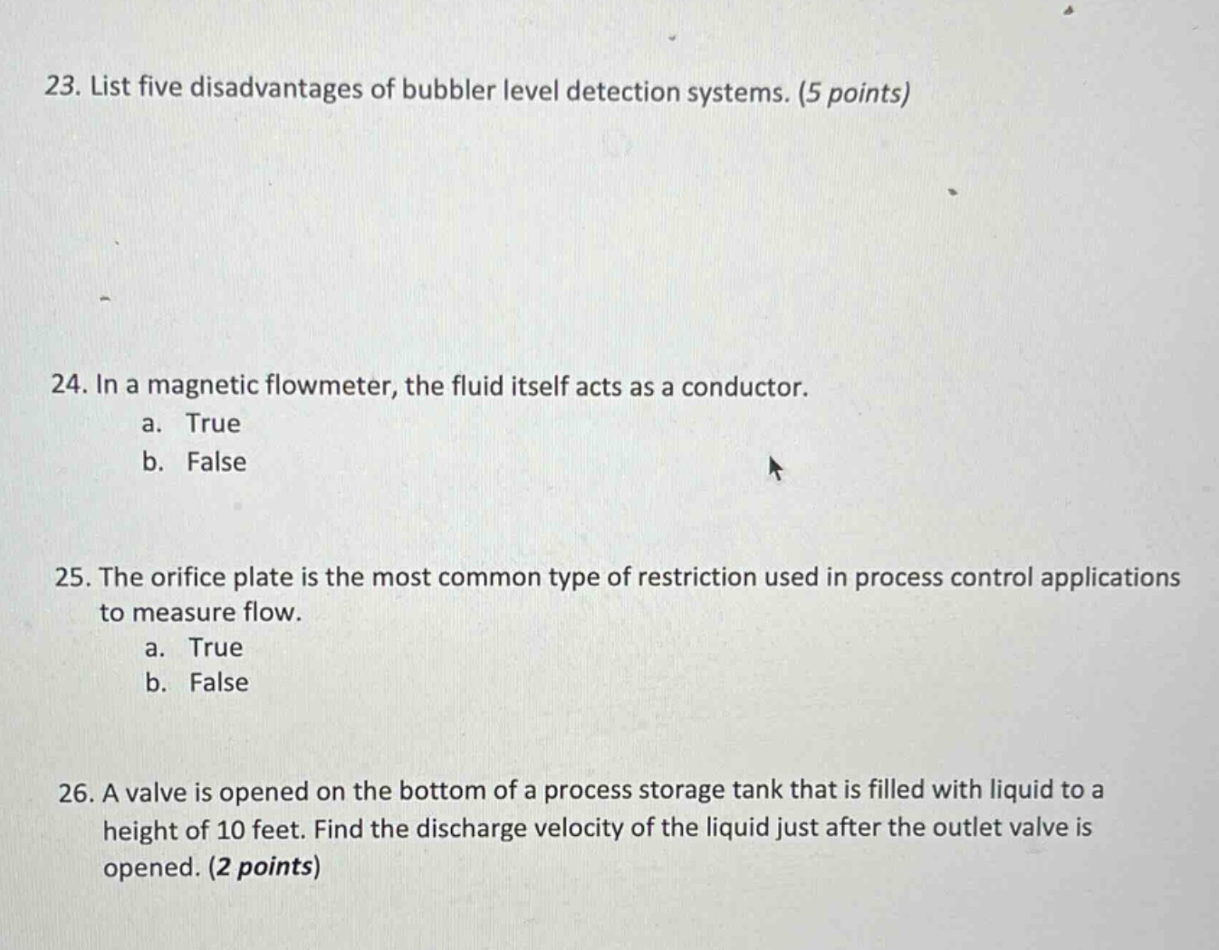 23. list five disadvantages of bubbler level detection systems. (5 points)\n24. in a magnetic flowmeter, the fluid itself acts as a conductor.\na. true\nb. false\n25. the orifice plate is the most common type of restriction used in process control applications to measure flow.\na. true\nb. false\n26. a valve is opened on the bottom of a process storage tank that is filled with liquid to a height of 10 feet. find the discharge velocity of the liquid just after the outlet valve is opened. (2 points)